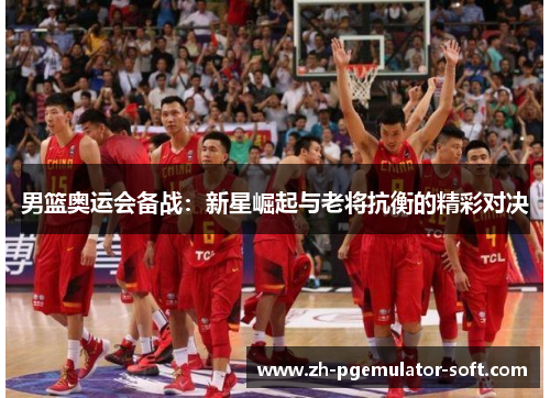 男篮奥运会备战:新星崛起与老将抗衡的精彩对决 男篮奥运会备战:新星崛起与老将抗衡的精彩对决