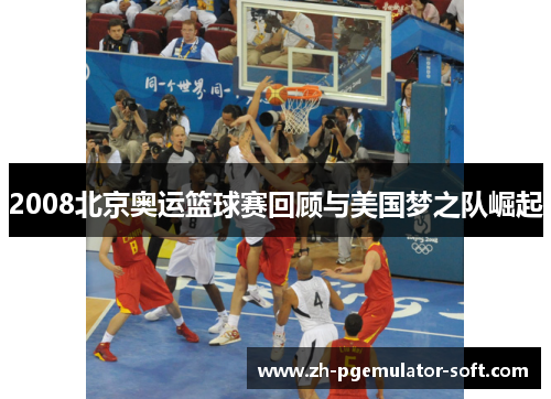 2008北京奥运篮球赛回顾与美国梦之队崛起 2008北京奥运篮球赛回顾与美国梦之队崛起